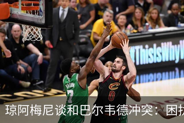 琼阿梅尼谈和巴尔韦德冲突：困扰我的是虚假报道，我们之间没问题