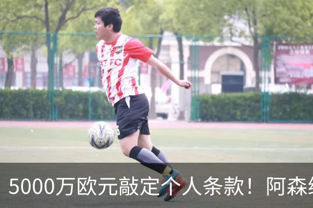 5000万欧元敲定个人条款！阿森纳抢先截胡，马竞还能翻盘吗